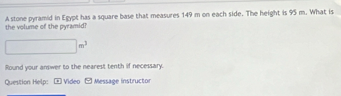 A stone pyramid in Egypt has a square base that measures 149 m on each side. The height is 95 m. What is 
the volume of the pyramid?
□ m^3
Round your answer to the nearest tenth if necessary. 
Question Help: ¤Video Message instructor