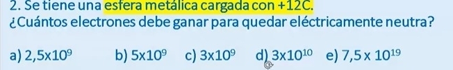 Se tiene una esfera metálica cargada con +12C.
¿Cuántos electrones debe ganar para quedar eléctricamente neutra?
a) 2,5* 10^9 b) 5* 10^9 c) 3* 10^9 d) 3* 10^(10) e) 7,5* 10^(19)