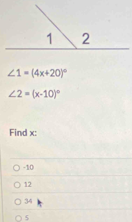 ∠ 1=(4x+20)^circ 
∠ 2=(x-10)^circ 
Find x :
-10
12
34
5