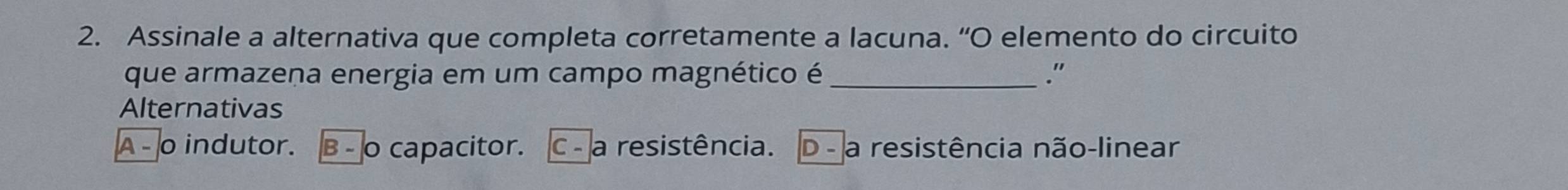 Assinale a alternativa que completa corretamente a lacuna. “O elemento do circuito
que armazena energia em um campo magnético é _."
Alternativas
A - o indutor. β - o capacitor. C - a resistência. D - a resistência não-linear