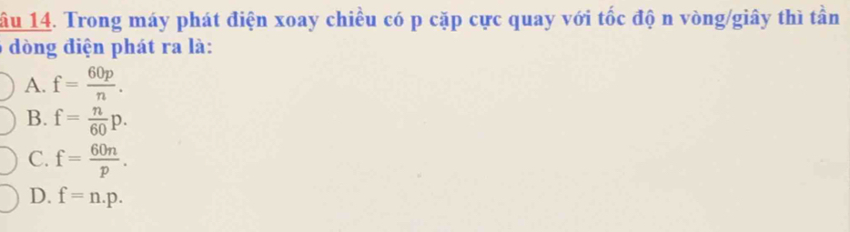 âu 14. Trong máy phát điện xoay chiều có p cặp cực quay với tốc độ n vòng/giây thì tần
dòng điện phát ra là:
A. f= 60p/n .
B. f= n/60 p.
C. f= 60n/p .
D. f=n.p.