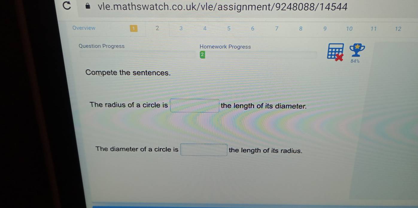 Overview 2 3 4 5 6 7 8 9 10 11 12 
Question Progress Homework Progress 
84% 
Compete the sentences. 
The radius of a circle is □ the length of its diameter. 
The diameter of a circle is □ the length of its radius.