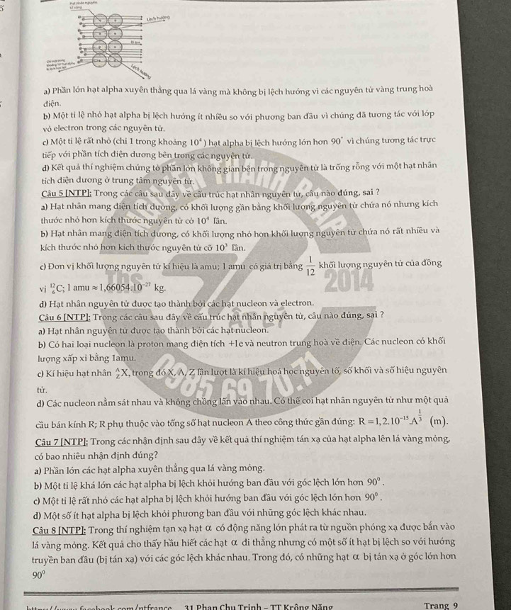 a) Phần lớn hạt alpha xuyên thẳng qua lá vàng mà không bị lệch hướng vì các nguyên tử vàng trung hoà
điện.
b) Một ti lệ nhỏ hạt alpha bị lệch hướng ít nhiều so với phương ban đầu vì chúng đã tương tác với lớp
vỏ electron trong các nguyên tử.
c) Một ti lệ rất nhỏ (chi 1 trong khoảng 10^4) hạt alpha bị lệch hướng lớn hơn 90° vì chúng tương tác trực
tiếp với phần tích điện dương bên trong các nguyên tứ.
d) Kết quả thí nghiệm chứng tò phần lớn không gian bên trong nguyên tử là trống rỗng với một hạt nhân
tích điện dương ở trung tâm nguyên tử.
Câu 5 [NTP]: Trong các câu sau dây về cấu trúc hạt nhân nguyên tử, câu nào đúng, sai ?
a) Hạt nhân mang điện tích dương, có khối lượng gần bằng khối lượng nguyên tử chứa nó nhưng kích
thuớc nhỏ hơn kích thước nguyên tử cở 10^4 Tân
b) Hạt nhân mang điện tích dương, có khối lượng nhỏ hợn khối lượng nguyên từ chứa nó rất nhiều và
kích thước nhỏ hơn kích thước nguyên tử cỡ 10^3 Tân.
c) Đơn vị khối lượng nguyên tử kí hiệu là amu; 1 amu có giá trị bằng  1/12  khối lượng nguyên tử của đồng
vj _6^((12)C;1amuapprox 1,66054:10^-27)kg.
2014
d) Hạt nhân nguyên tử được tạo thành bởi các hạt nucleon và electron.
Câu 6 [NTP]: Trong các câu sau dây về cấu trúc hạt nhân nguyên tử, câu nào đúng, sai ?
a) Hạt nhân nguyên tử được tạo thành bởi các hạt nucleon.
b) Có hai loại nucleon là proton mang điện tích +1e và neutron trung hoà về điện. Các nucleon có khối
lượng xấp xỉ bằng 1amu.
c) Kí hiệu hạt nhân _z^(AX X, trong đó X, A, Z lân lượt là kí hiệu hoá học nguyên tố, số khối và số hiệu nguyên
tử.
d) Các nucleon nằm sát nhau và không chồng lấn vào nhau, Có thế coi hạt nhân nguyên tử như một quả
cầu bán kính R; R phụ thuộc vào tổng số hạt nucleon A theo công thức gần đúng: R=1,2.10^-15).A^(frac 1)3 (m).
Câu 7 [NTP]; Trong các nhận định sau đây về kết quả thí nghiệm tán xạ của hạt alpha lên lá vàng mỏng,
có bao nhiêu nhận định đúng?
a) Phần lớn các hạt alpha xuyên thẳng qua lá vàng mỏng.
b) Một ti lệ khá lớn các hạt alpha bị lệch khỏi hướng ban đầu với góc lệch lớn hơn 90°.
c) Một ti lệ rất nhỏ các hạt alpha bị lệch khỏi hướng ban đầu với góc lệch lớn hơn 90°.
d) Một số ít hạt alpha bị lệch khỏi phương ban đầu với những góc lệch khác nhau.
Câu 8 [NTP]: Trong thí nghiệm tạn xạ hạt α có động năng lớn phát ra từ nguồn phóng xạ được bắn vào
lá vàng mỏng. Kết quả cho thấy hầu hiết các hạt α đi thẳng nhưng có một số ít hạt bị lệch so với hướng
truyền ban đầu (bị tán xạ) với các góc lệch khác nhau. Trong đó, có những hạt α bị tán xạ ở góc lớn hơn
90°
1 Phan Chu Trịnh - TT Krồng Năng Trang 9