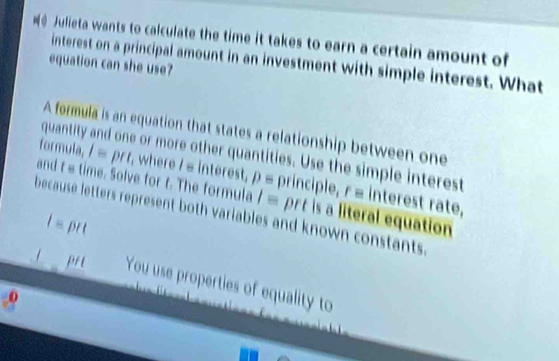 Julieta wants to calculate the time it takes to earn a certain amount of 
interest on a principal amount in an investment with simple interest. What 
equation can she use? 
A formula is an equation that states a relationship between one 
quantity or more other quantities. Use the simple interest 
formula, Iequiv prt , where / = interest, pequiv principle, requiv interest rate, 
and t s time. Solve for t. The formula l= prt is a literal equation 
because letters represent both variables and known constants.
l= DI
I pri You use properties of equality to