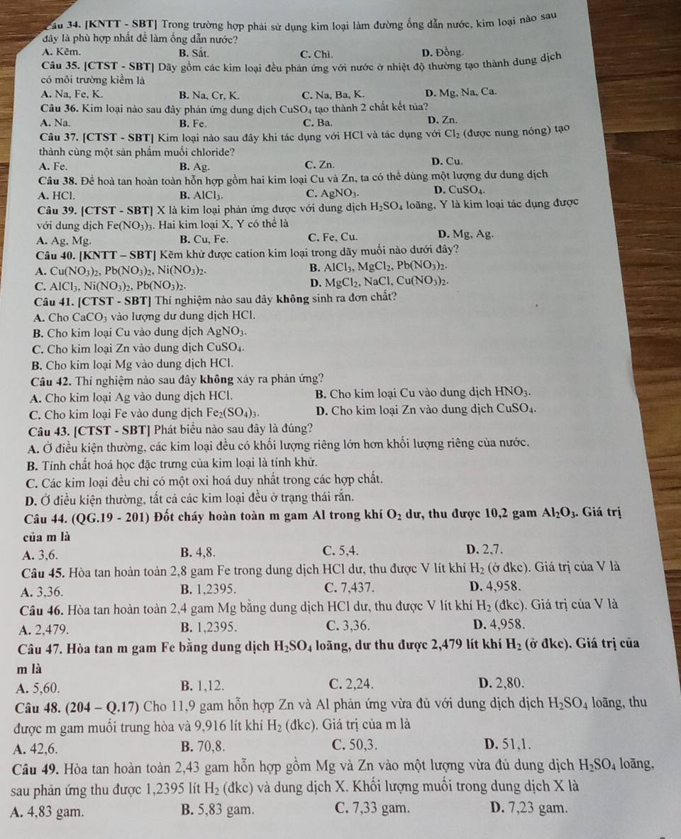 Jầu 34. [KNTT - SBT] Trong trường hợp phải sử dụng kim loại làm đường ống dẫn nước, kim loại nào sau
đây là phù hợp nhất đề làm ống dẫn nước?
A. Kẽm. B. Sắt. C. Chì D. Đồng.
Câu 35. [CTST - SBT] Dãy gồm các kim loại đều phản ứng với nước ở nhiệt độ thường tạo thành dung dịch
có môi trường kiểm là
A. Na, Fe, K. B. Na, Cr, K. C. Na, Ba, K. D. Mg
Câu 36. Kim loại nào sau đây phản ứng dung dịch 6 CuSO_4 tạo thành 2 chất kết tủa? , Na, Ca.
A. Na. B. Fe. C. Ba. D. Zn.
Câu 37. [CTST - SBT] Kim loại nào sau đây khi tác dụng với HCl và tác dụng với Cl_2 (được nung nóng) tạo
thành cùng một sản phầm muối chloride?
A. Fe. B. Ag. C. Zn. D. Cu.
Câu 38. Để hoà tan hoàn toàn hỗn hợp gồm hai kim loại Cu và Zn, ta có thể dùng một lượng dư dung dịch
A. HCl. B. AlCl_3. C. AgNO_3
D. CuSO_4.
Câu 39. [CTST - SBT] X là kim loại phản ứng được với dung dịch H_2SO 4 loãng, Y là kim loại tác dụng được
với dung dịch Fe(NO_3). Hai kim loại X, Y có thể là
D.
A. Ag,Mg. B. Cu, Fe. C. Fe, Cu. Mg,Ag.
Câu 40. [KNTT - SBT] Kẽm khử được cation kim loại trong dãy muối nào dưới đây?
A. Cu(NO_3)_2,Pb(NO_3)_2,Ni(NO_3)_2.
B. AlCl_3,MgCl_2,Pb(NO_3)_2.
C. AlCl_3,Ni(NO_3)_2,Pb(NO_3)_2.
D. MgCl_2,NaCl,Cu(NO_3)_2.
Câu 41. [CTST - SBT] Thí nghiệm nào sau dây không sinh ra đơn chất?
A. Cho CaCO_3 vào lượng dư dung dịch HCl.
B. Cho kim loại Cu vào dung dịch AgNO_3.
C. Cho kim loại Zn vào dung dịch CuSO₄.
B. Cho kim loại Mg vào dung dịch HCl.
Câu 42. Thí nghiệm nào sau đây không xảy ra phản ứng?
A. Cho kim loại Ag vào dung dịch HCl. B. Cho kim loại Cu vào dung dịch HNO_3.
C. Cho kim loại Fe vào dung dịch Fe_2(SO_4)_3. D. Cho kim loại Zn vào dung dịch CuSO₄.
Câu 43. [CTST - SBT] Phát biểu nào sau đây là đúng?
A. Ở điều kiện thường, các kim loại đều có khối lượng riêng lớn hơn khối lượng riêng của nước.
B. Tính chất hoá học đặc trưng của kim loại là tính khử.
C. Các kim loại đều chi có một oxi hoá duy nhất trong các hợp chất.
D. Ở điều kiện thường, tắt cả các kim loại đều ở trạng thái rắn.
Câu 44. (QG.19-201) Đốt cháy hoàn toàn m gam Al trong khí O_2 dư, thu được 10,2 gam Al_2O_3.. Giá trị
của m là
A. 3,6. B. 4,8. C. 5,4. D. 2,7.
Câu 45. Hòa tan hoàn toàn 2,8 gam Fe trong dung dịch HCl dư, thu được V lít khí H_2 (ở đkc). Giá trị của V là
A. 3,36. B. 1,2395. C. 7,437. D. 4,958.
Câu 46. Hòa tan hoàn toàn 2,4 gam Mg bằng dung dịch HCl dư, thu được V lít khí H_2 (dkc) ). Giá trị của V là
A. 2,479. B. 1,2395. C. 3,36. D. 4,958.
Câu 47. Hòa tan m gam Fe bằng dung dịch H_2SO_4 loãng, dư thu được 2,479 lít khí H_2 (ở đkc). Giá trị của
m là
A. 5,60. B. 1,12. C. 2,24. D. 2,80.
Câu 48. (204-Q.17) ) Cho 11,9 gam hỗn hợp Zn và Al phản ứng vừa đủ với dung dịch dịch H_2SO_4 loãng, thu
được m gam muối trung hòa và 9,916 lít khí H_2 (dkc) ). Giá trị của m là
A. 42,6. B. 70,8. C. 50,3. D. 51,1.
Câu 49. Hòa tan hoàn toàn 2,43 gam hỗn hợp gồm Mg và Zn vào một lượng vừa đủ dung dịch H_2SO_4 loãng,
sau phản ứng thu được 1,2395 lít H_2 (dkc) và dung dịch X. Khối lượng muối trong dung dịch X là
A. 4,83 gam. B. 5,83 gam. C. 7,33 gam. D. 7,23 gam.