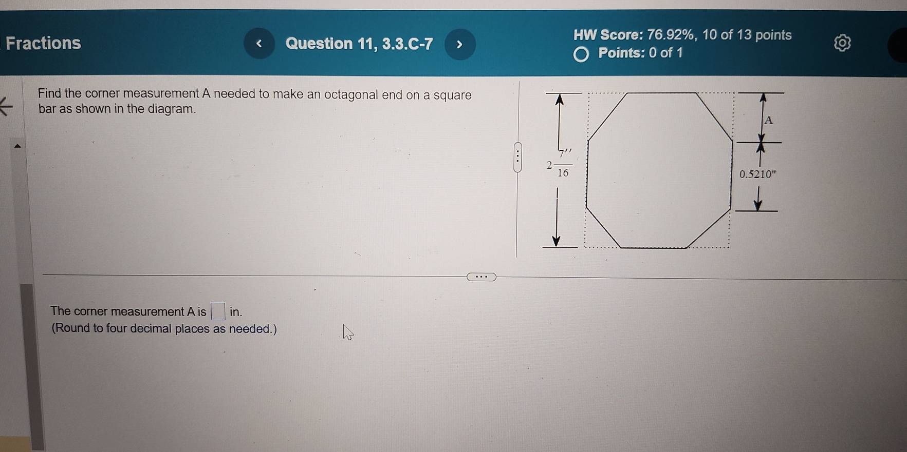 HW Score: 76.92%, 10 of 13 points
Fractions Question 11, 3.3.C-7 >
Points: 0 of 1
Find the corner measurement A needed to make an octagonal end on a square
bar as shown in the diagram.
The corner measurement A is □ in.
(Round to four decimal places as needed.)