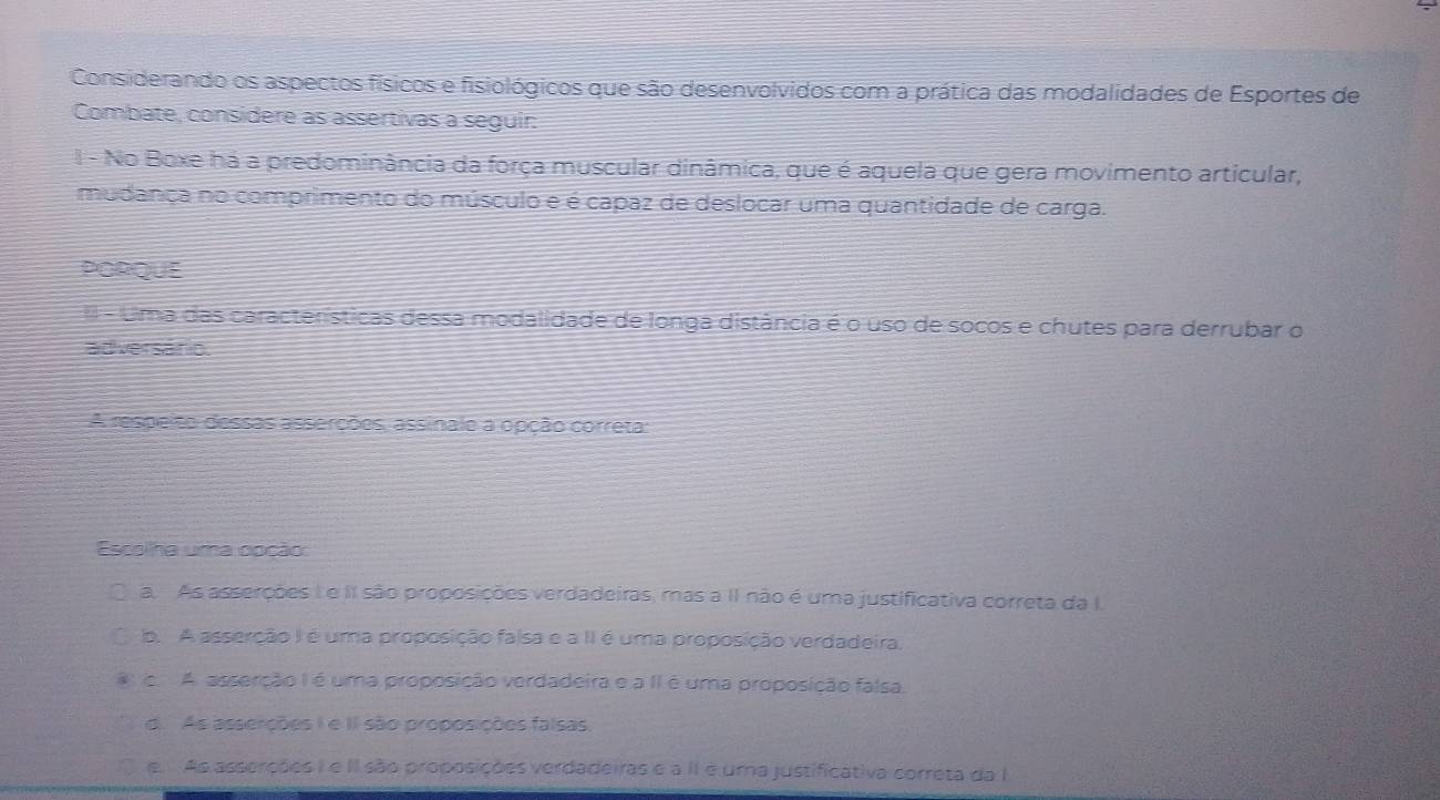 Considerando os aspectos físicos e fisiológicos que são desenvolvidos com a prática das modalidades de Esportes de
Combate, considere as assertivas a seguir:
I - No Boxe há a predominância da força muscular dinâmica, que é aquela que gera movimento articular,
mudança no comprimento do músculo e é capaz de deslocar uma quantidade de carga.
PORQUE
* - Uma das características dessa modalidade de longa distância é o uso de socos e chutes para derrubar o
adversário.
A respeiso dessas asserções, assinale a opção correta:
Escolha uma opção:
a. As asserções Ie II são proposições verdadeiras, mas a II não é uma justificativa correta da I.
b. A asserção I é uma proposição falsa e a II é uma proposição verdadeira,
c. A. asserção I é uma proposição verdadeira e a II é uma proposição falsa.
d. As asserções I e II são proposições falsas
e. As asserções I e II são proposições verdadeiras e a II é uma justificativa correta da I