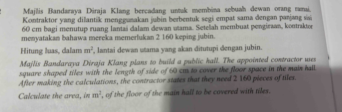 Majlis Bandaraya Diraja Klang bercadang untuk membina sebuah dewan orang ramai. 
Kontraktor yang dilantik menggunakan jubin berbentuk segi empat sama dengan panjang sisi
60 cm bagi menutup ruang lantai dalam dewan utama. Setelah membuat pengiraan, kontraktor 
menyatakan bahawa mereka memerlukan 2 160 keping jubin. 
Hitung luas, dalam m^2 , lantai dewan utama yang akan ditutupi dengan jubin. 
Majlis Bandaraya Diraja Klang plans to build a public hall. The appointed contractor uses 
square shaped tiles with the length of side of 60 cm to cover the floor space in the main hall. 
After making the calculations, the contractor states that they need 2 160 pieces of tiles. 
Calculate the area, in m^2 , of the floor of the main hall to be covered with tiles.