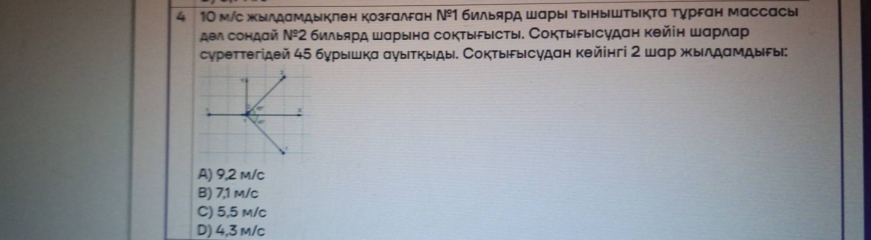 4 10 м/c жыддамдыклен козFαлεан N^(_ circ)1 бильярд ШαрыΙ тыηыΙштыΙктα Τурεαн массасыi
дел сондай Ν⁹2 бильярд шαрынα соктыδыΙсты. СоктыδыΙсудан кθйіη шαрлαр
суреттегідθй 45 бурышкα αγыτκыды. Сокτыδысудан кθйінгі 2 шαр жылдαмдыδы:
A) 9,2 m/c
B) 7,1 m/c
C) 5,5 m/c
D) 4,3 m/c