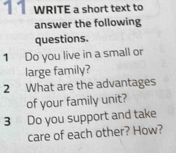 WRITE a short text to 
answer the following 
questions. 
1 Do you live in a small or 
large family? 
2 What are the advantages 
of your family unit? 
3 Do you support and take 
care of each other? How?