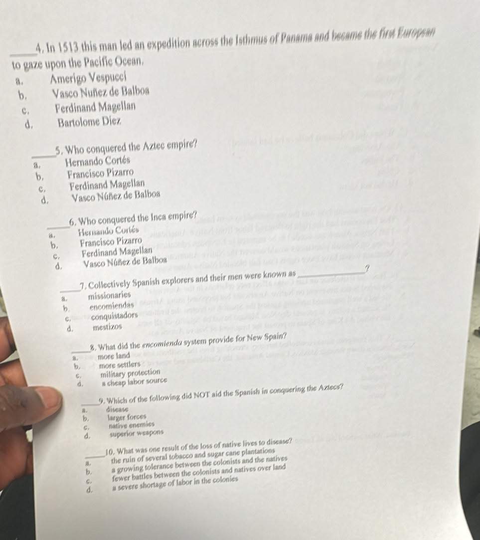 In 1513 this man led an expedition across the Isthmus of Panama and became the first European
to gaze upon the Pacific Ocean.
a. Amerigo Vespucci
b. Vasco Nuñez de Balboa
c. Ferdinand Magellan
d. Bartolome Diez
_
5. Who conquered the Aztec empire?
3. Hernando Cortés
b. Francísco Pizarro
c. Ferdinand Magellan
d. Vasco Núñez de Balboa
_
6. Who conquered the Inca empire?
, Hernando Coriés
b. Francísco Pizarro
c. Ferdinand Magellan
d. Vasco Núñez de Balboa
_
7. Collectively Spanish explorers and their men were known as_ I
a. missionaries
b. encomiendas
c. conquistadors
D. mestizos
_
8. What did the encomienda system provide for New Spain?
more land
b. more settlers
c. military protection
d. a cheap labor source
_
9. Which of the following did NOT aid the Spanish in conquering the Aztecs?
8. disease
b. larger forces
C. native enemíes
d. superior weapons
10. What was one result of the loss of native lives to disease?
_a. the ruin of several tobacco and sugar cane plantations
b. a growing tolerance between the colonists and the natives
C, fewer battles between the colonists and natives over land
d. a severe shortage of labor in the colonies