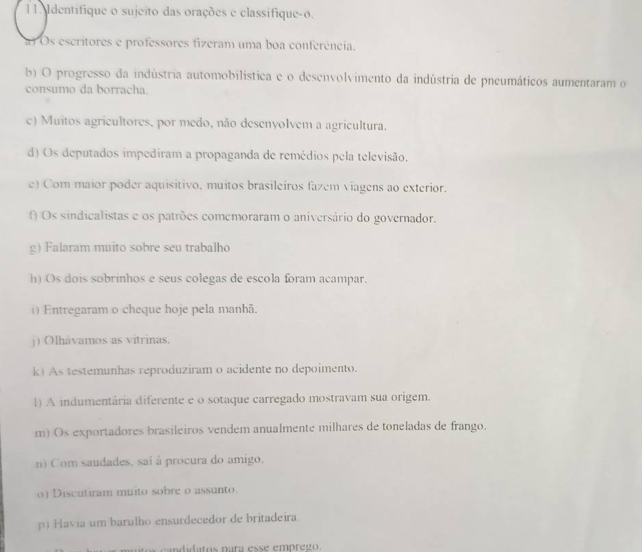 Identifique o sujeito das orações e classifique-o. 
a) Os escritores e professores fizeram uma boa conferência. 
b) O progresso da indústria automobilística e o desenvolvimento da indústria de pneumáticos aumentaram o 
consumo da borracha. 
c) Muitos agricultores, por medo, não desenyolvem a agricultura. 
d) Os deputados impediram a propaganda de remédios pela televisão. 
e) Com maior poder aquisitivo, muitos brasileiros fazem viagens ao exterior. 
f) Os sindicalistas e os patrões comemoraram o aniversário do governador. 
g) Falaram muito sobre seu trabalho 
h) Os dois sobrinhos e seus colegas de escola foram acampar. 
i) Entregaram o cheque hoje pela manhã. 
j) Olhávamos as vitrinas. 
k) As testemunhas reproduziram o acidente no depoimento. 
1) A indumentária diferente e o sotaque carregado mostravam sua origem. 
m) Os exportadores brasileiros vendem anualmente milhares de toneladas de frango. 
n) Com saudades, sai à procura do amigo. 
() Discutiram muito sobre o assunto. 
p) Havia um barulho ensurdecedor de britadeira. 
ndidatos nara esse emprego.