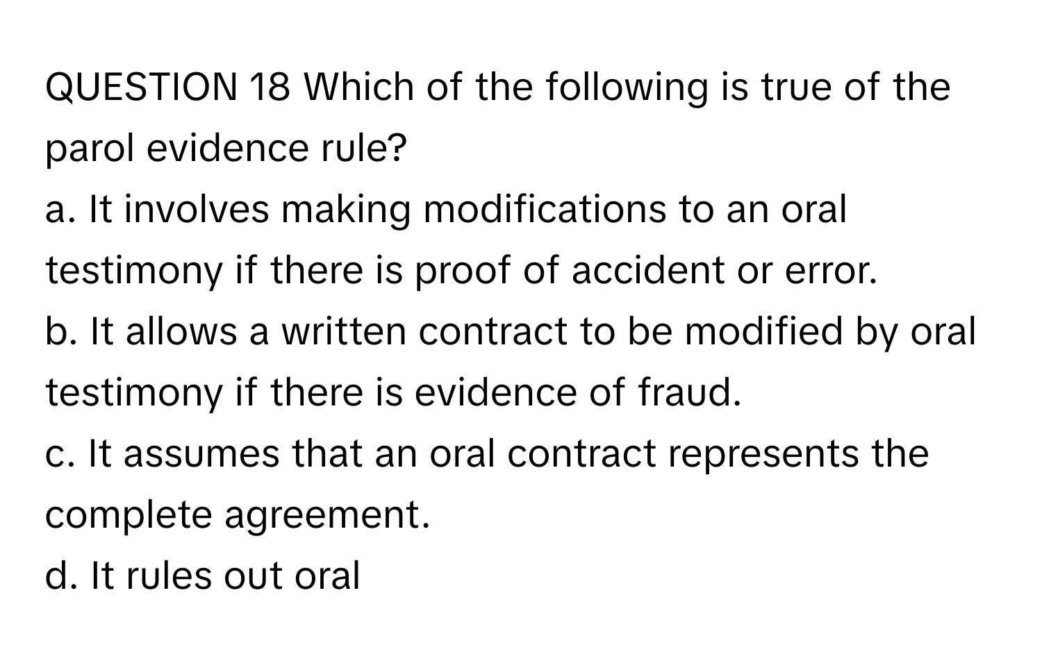 Which of the following is true of the parol evidence rule? 
a. ﻿It involves making modifications to an oral testimony if there is proof of accident or error.
b. ﻿It allows a written contract to be modified by oral testimony if there is evidence of fraud.
c. ﻿It assumes that an oral contract represents the complete agreement.
d. ﻿It rules out oral