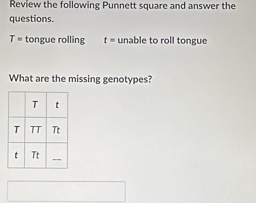 Review the following Punnett square and answer the 
questions.
T= tongue rolling t= unable to roll tongue 
What are the missing genotypes?