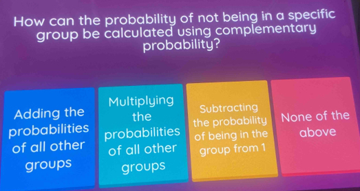 How can the probability of not being in a specific
group be calculated using complementary
probability?
Adding the Multiplying
Subtracting
the the probability None of the
probabilities probabilities above
of being in the
of all other of all other group from 1
groups groups