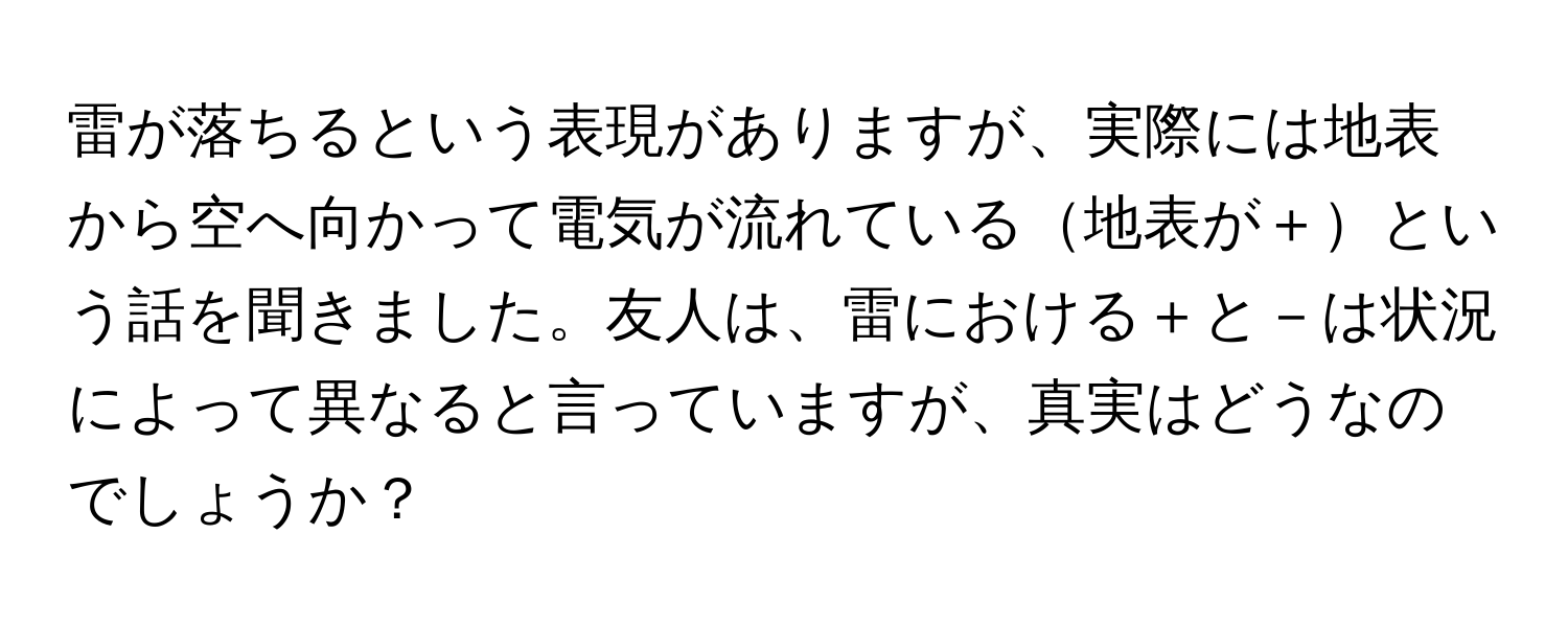 雷が落ちるという表現がありますが、実際には地表から空へ向かって電気が流れている地表が＋という話を聞きました。友人は、雷における＋と－は状況によって異なると言っていますが、真実はどうなのでしょうか？