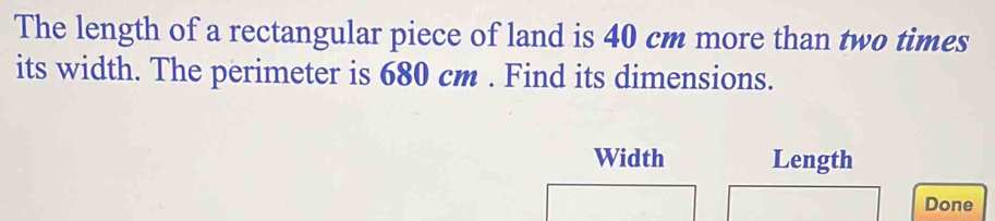 The length of a rectangular piece of land is 40 cm more than two times 
its width. The perimeter is 680 cm. Find its dimensions. 
Width Length 
Done