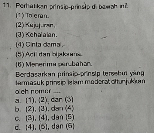 Perhatikan prinsip-prinsip di bawah ini!
(1) Toleran.
(2) Kejujuran.
(3) Kehalalan.
(4) Cinta damai.
(5) Adil dan bijaksana.
(6) Menerima perubahan.
Berdasarkan prinsip-prinsip tersebut yang
termasuk prinsip Islam moderat ditunjukkan
oleh nomor ....
a. (1), (2) dan (3)
b. (2),(3) , dan (4)
C. (3),(4) , dan (5)
d. (4),(5) , dan (6)