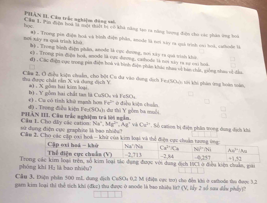 PHÀN II. Câu trắc nghiệm đúng sai.
học.
Câu 1. Pin điện hoá là một thiết bị có khả năng tạo ra năng lượng điện cho các phản ứng hoá
a) . Trong pin điện hoá và bình điện phân, anode là nơi xảy ra quá trình oxi hoá, cathode là
nơi xảy ra quả trình khử.
b) . Trong bình điện phân, anode là cực dương, nơi xảy ra quá trình khử.
c) . Trong pin điện hoá, anode là cực dương, cathode là nơi xảy ra sự oxi hoá.
d) . Các điện cực trong pin điện hoá và bình điện phân khác nhau về bán chất, giống nhau về dấu.
Câu 2. Ở điều kiện chuẩn, cho bột Cu dư vào dung dịch Fe_2(SO_4)_3 tới khi phản ứng hoàn toàn,
thu được chất rắn X và dung dịch Y.
a) . X gồm hai kim loại.
b) . Y gồm hai chất tan là CuSO_4 và FeSO_4.
c) . Cu có tính khử mạnh hơn Fe^(2+) ở điều kiện chuẩn.
d) . Trong điều kiện Fe_2(SO_4) 3 dư thì Y gồm ba muối.
PHÀN III. Câu trắc nghiệm trả lời ngắn.
Câu 1. Cho dãy các cation: Na^+,Mg^(2+),Ag^+ và Cu^(2+). Số cation bị điện phân trong dung dịch khi
sử dụng điện cực graphite là bao nhiêu?
Câu 2. Cho các cặp oxi hoá - khử của kim l
Trác dụng được với dung dịch HCl ở điều kiện chuẩn, giải
phóng khí H_2 là bao nhiêu?
Câu 3. Điện phân 500 mL dung dịch CuSO_4 0,2 M (điện cực trơ) cho đến khi ở cathode thu được 3,2
gam kim loại thì thể tích khí (đkc) thu được ở anode là bao nhiêu lít? (V, lấy 2shat o sau dầu phầy)?