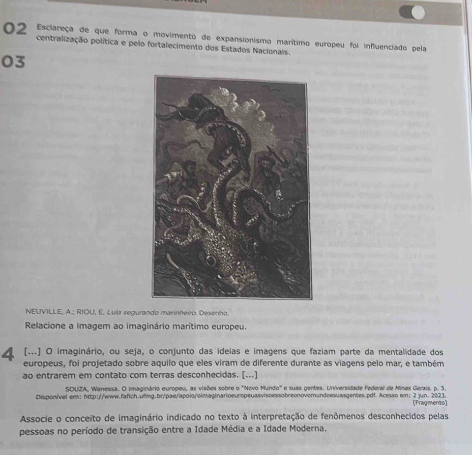 Esclareça de que forma o movimento de expansionismo marítimo europeu foi influenciado pela 
centralização política e pelo fortalecimento dos Estados Nacionais. 
03 
NEUVILLE, A.; RIOU, E. Lula segurando marinheiro. Desenho. 
Relacione a imagem ao imaginário marítimo europeu. 
4 (..) O imaginário, ou seja, o conjunto das ideias e imagens que faziam parte da mentalidade dos 
europeus, foi projetado sobre aquilo que eles viram de diferente durante as viagens pelo mar, e também 
ao entrarem em contato com terras desconhecidas. [...] 
SOUZA, Wanessa. O imaginário europeu, as visões sobre o "Novo Mundo" e suas gentes. Universidade Federal de Minas Gerais. p. 3. 
Disponível em: http://www.fafich.ufmg.br/pae/apolo/oimaginarioeuropeuasvisoessobreonovomundoesuasgentes.pdf. Acesso em: 2 jun. 2023. 
[Fragmento] 
Associe o conceito de imaginário indicado no texto à interpretação de fenômenos desconhecidos pelas 
pessoas no período de transição entre a Idade Média e a Idade Moderna.