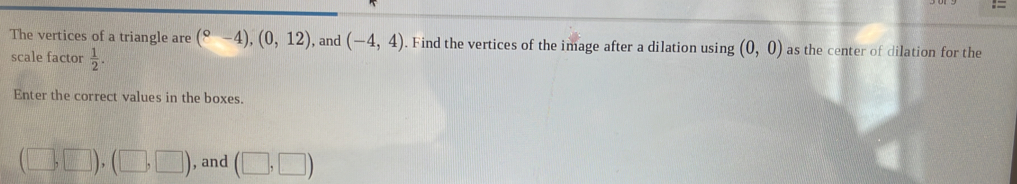= 
The vertices of a triangle are (^circ -4), (0,12) , and (-4,4). Find the vertices of the image after a dilation using (0,0) as the center of dilation for the 
scale factor  1/2 . 
Enter the correct values in the boxes.
(□ ,□ ),(□ ,□ ) , and (□ ,□ )
