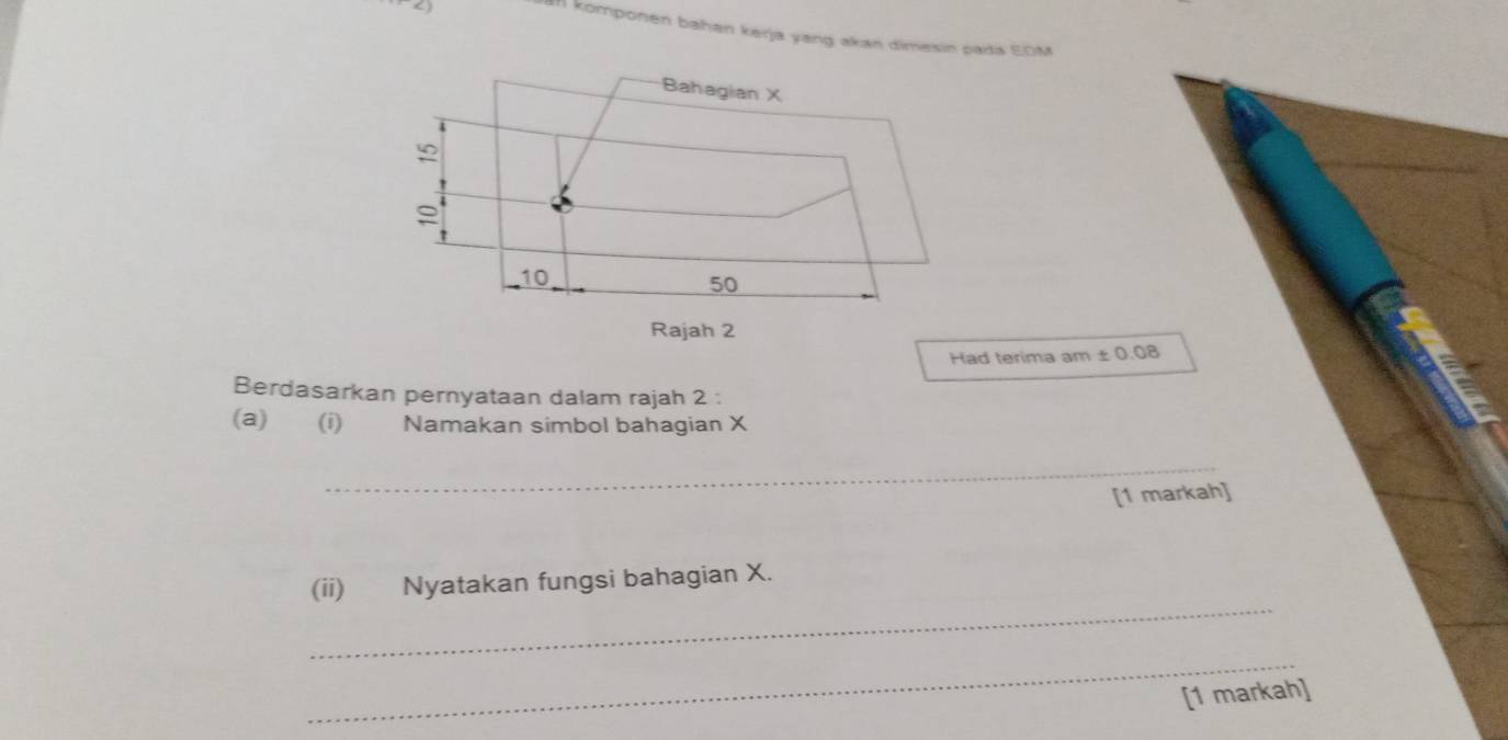 a 
komponen bahan kerja yang akan dimesin pada EDM
Had terima am ± 0.08
Berdasarkan pernyataan dalam rajah 2 : 
(a) (i) Namakan simbol bahagian X
_ 
[1 markah] 
_ 
(ii) Nyatakan fungsi bahagian X. 
_ 
[1 markah]