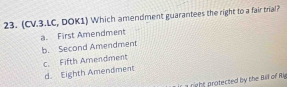 (CV.3.LC, DOK1) Which amendment guarantees the right to a fair trial?
a. First Amendment
b. Second Amendment
c. Fifth Amendment
d. Eighth Amendment
r a right protected by the Bill of Rig