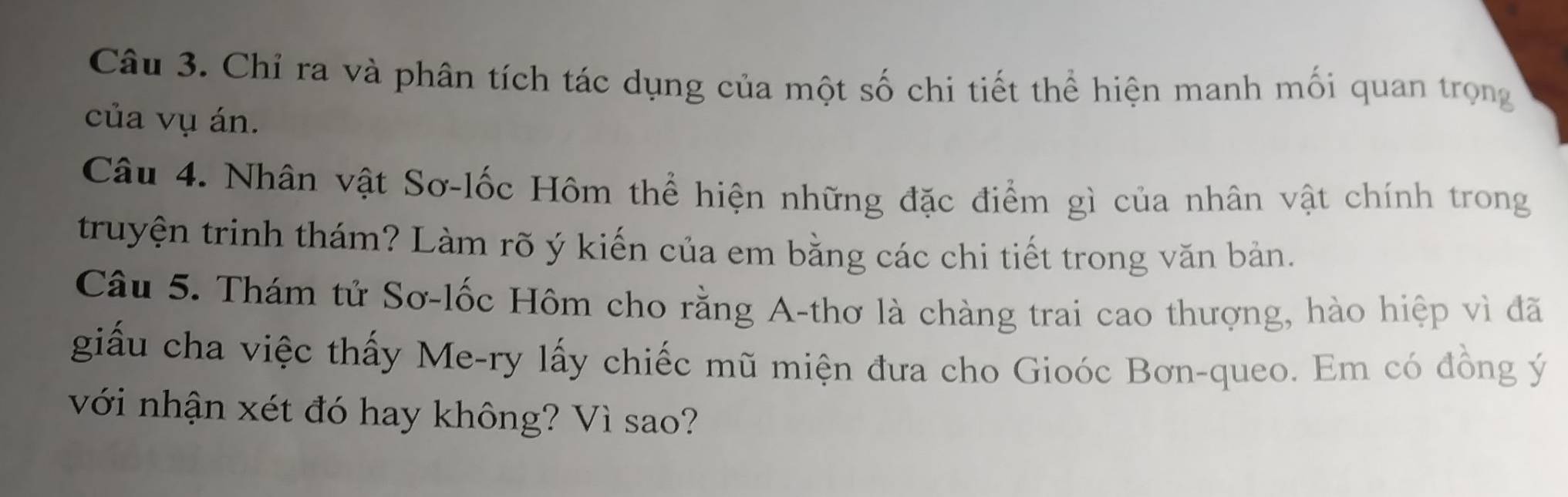 Chỉ ra và phân tích tác dụng của một số chi tiết thể hiện manh mối quan trọng 
của vụ án. 
Câu 4. Nhân vật Sơ-lốc Hôm thể hiện những đặc điểm gì của nhân vật chính trong 
truyện trinh thám? Làm rõ ý kiến của em bằng các chi tiết trong văn bản. 
Câu 5. Thám tử Sơ-lốc Hôm cho rằng A-thơ là chàng trai cao thượng, hào hiệp vì đã 
giấu cha việc thấy Me-ry lấy chiếc mũ miện đưa cho Gioóc Bơn-queo. Em có đồng ý
với nhận xét đó hay không? Vì sao?