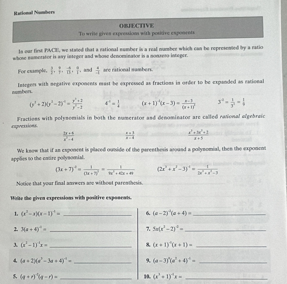 Rational Numbers
OBJECTIVE
To write given expressions with positive exponents
In our first PACE, we stated that a rational number is a real number which can be represented by a ratio
whose numerator is any integer and whose denominator is a nonzero integer.
For example,  3/2 , 9/7 , (-6)/13 , 0/1  , and  4/-1  are rational numbers.
Integers with negative exponents must be expressed as fractions in order to be expanded as rational
numbers.
(y^2+2)(y^2-2)^-1= (y^2+2)/y^2-2  4^(-1)= 1/4  (x+1)^-2(x-3)=frac x-3(x+1)^2 3^(-2)= 1/3^2 = 1/9 
Fractions with polynomials in both the numerator and denominator are called rational algebraic
expressions.
 (2x+6)/x^2-4 
 (x+3)/x-4 
 (x^3+3x^2+2)/x+5 
We know that if an exponent is placed outside of the parenthesis around a polynomial, then the exponent
applies to the entire polynomial.
(3x+7)^-2=frac 1(3x+7)^2= 1/9x^2+42x+49  (2x^3+x^2-3)^-1= 1/2x^3+x^2-3 
Notice that your final answers are without parenthesis.
Write the given expressions with positive exponents.
1. (x^2-x)(x-1)^-1= _6. (a-2)^-2(a+4)= _
2. 3(a+4)^-1= _7. 5x(x^2-2)^-2= _
3. (x^2-1)^-1x= _8. (x+1)^-1(x+1)= _
4. (a+2)(a^3-3a+4)^-1= _9. (a-3)^0(a^2+4)^-1= _
5. (q+r)^-2(q-r)= _10. (x^3+1)^-1x= _