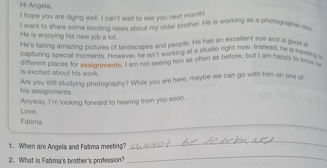 Hi Angela, 
I hope you are dging well. I can't wait to see you next month! 
I want to share some exciting news about my older brother. He is working as a photographer now. 
He is enjoying his new job a lot. 
He's taking amazing pictures of landscapes and people. He has an excellent eye and is good at 
capturing special moments. However, he isn't working at a studio right now. Instead, he is traveling to 
different places for assignments. I am not seeing him as often as before, but I am happy to know he 
is excited about his work. 
Are you still studying photography? While you are here, maybe we can go with him on one of 
his assignments. 
Anyway, I'm looking forward to hearing from you soon. 
Love, 
Fatima 
_ 
1. When are Angela and Fatima meeting? 
_ 
2. What is Fatima's brother's profession? 
_