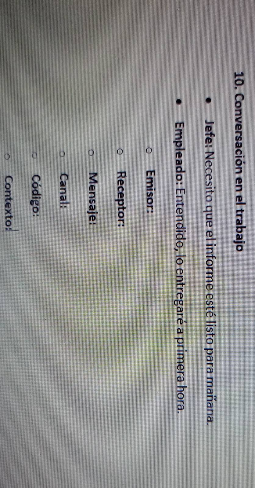 Conversación en el trabajo 
Jefe: Necesito que el informe esté listo para mañana. 
Empleado: Entendido, lo entregaré a primera hora. 
Emisor: 
Receptor: 
Mensaje: 
Canal: 
Código: 
Contexto:
