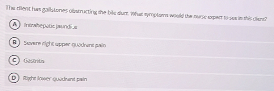 The client has gallstones obstructing the bile duct. What symptoms would the nurse expect to see in this client?
A Intrahepatic jaundice
B )Severe right upper quadrant pain
C) Gastritis
D Right lower quadrant pain