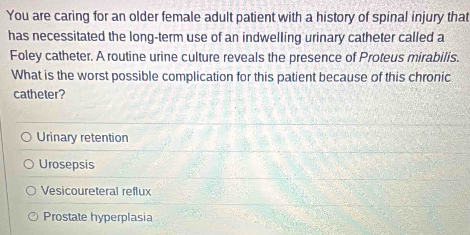 You are caring for an older female adult patient with a history of spinal injury that
has necessitated the long-term use of an indwelling urinary catheter called a
Foley catheter. A routine urine culture reveals the presence of Proteus mirabilis.
What is the worst possible complication for this patient because of this chronic
catheter?
Urinary retention
Urosepsis
Vesicoureteral reflux
Prostate hyperplasia