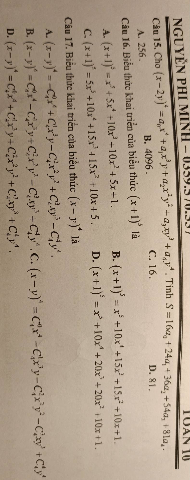 NGUYÊN PHI MINH - 0359.570.557
TOAN 10
Câu 15. Cho (x-2y)^4=a_0x^4+a_1x^3y+a_2x^2y^2+a_3xy^3+a_4y^4. Tính S=16a_0+24a_1+36a_2+54a_3+81a_4·
B. 4096 .
C. 16 . D. 81.
A. 256 .
Câu 16. Biểu thức khai triển của biểu thức (x+1)^5 là
A. (x+1)^5=x^5+5x^4+10x^3+10x^2+5x+1. B. (x+1)^5=x^5+10x^4+15x^3+15x^2+10x+1.
C. (x+1)^5=5x^5+10x^4+15x^3+15x^2+10x+5. D. (x+1)^5=x^5+10x^4+20x^3+20x^2+10x+1.
Câu 17. Biểu thức khai triển của biểu thức (x-y)^4 là
A. (x-y)^4=-C_4^(0x^4)+C_4^(1x^3)y-C_4^(2x^2)y^2+C_4^(3xy^3)-C_4^(4y^4).
B. (x-y)^4=C_4^(0x^4)-C_4^(1x^3)y+C_4^(2x^2)y^2-C_4^(3xy^3)+C_4^(4y^4) C. (x-y)^4=C_4^(0x^4)-C_4^(1x^3)y-C_4^(2x^2)y^2-C_4^(3xy^3)+C_4^(4y^4)
D. (x-y)^4=C_4^(0x^4)+C_4^(1x^3)y+C_4^(2x^2)y^2+C_4^(3xy^3)+C_4^(4y^4).