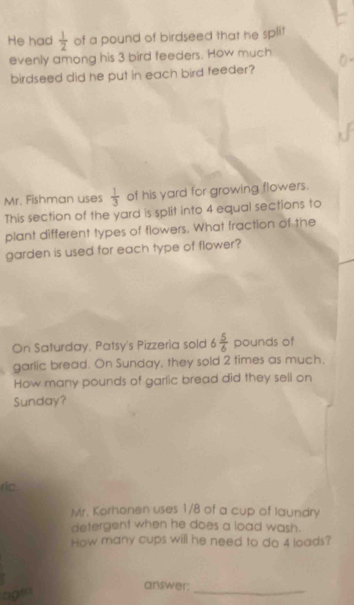 He had  1/2  of a pound of birdseed that he split 
evenly among his 3 bird feeders. How much 
birdseed did he put in each bird feeder? 
Mr. Fishman uses  1/3  of his yard for growing flowers. 
This section of the yard is split into 4 equal sections to 
plant different types of flowers. What fraction of the 
garden is used for each type of flower? 
On Saturday, Patsy's Pizzeria sold 6 5/6  pounds of 
garlic bread. On Sunday, they sold 2 times as much, 
How many pounds of garlic bread did they sell on 
Sunday? 
ric 
Mr. Korhonen uses 1/8 of a cup of laundry 
detergent when he does a load wash. 
How many cups will he need to do 4 loads? 
ages 
answer;_