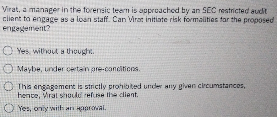 Virat, a manager in the forensic team is approached by an SEC restricted audit
client to engage as a loan staff. Can Virat initiate risk formalities for the proposed
engagement?
Yes, without a thought.
Maybe, under certain pre-conditions.
This engagement is strictly prohibited under any given circumstances,
hence, Virat should refuse the client.
Yes, only with an approval.