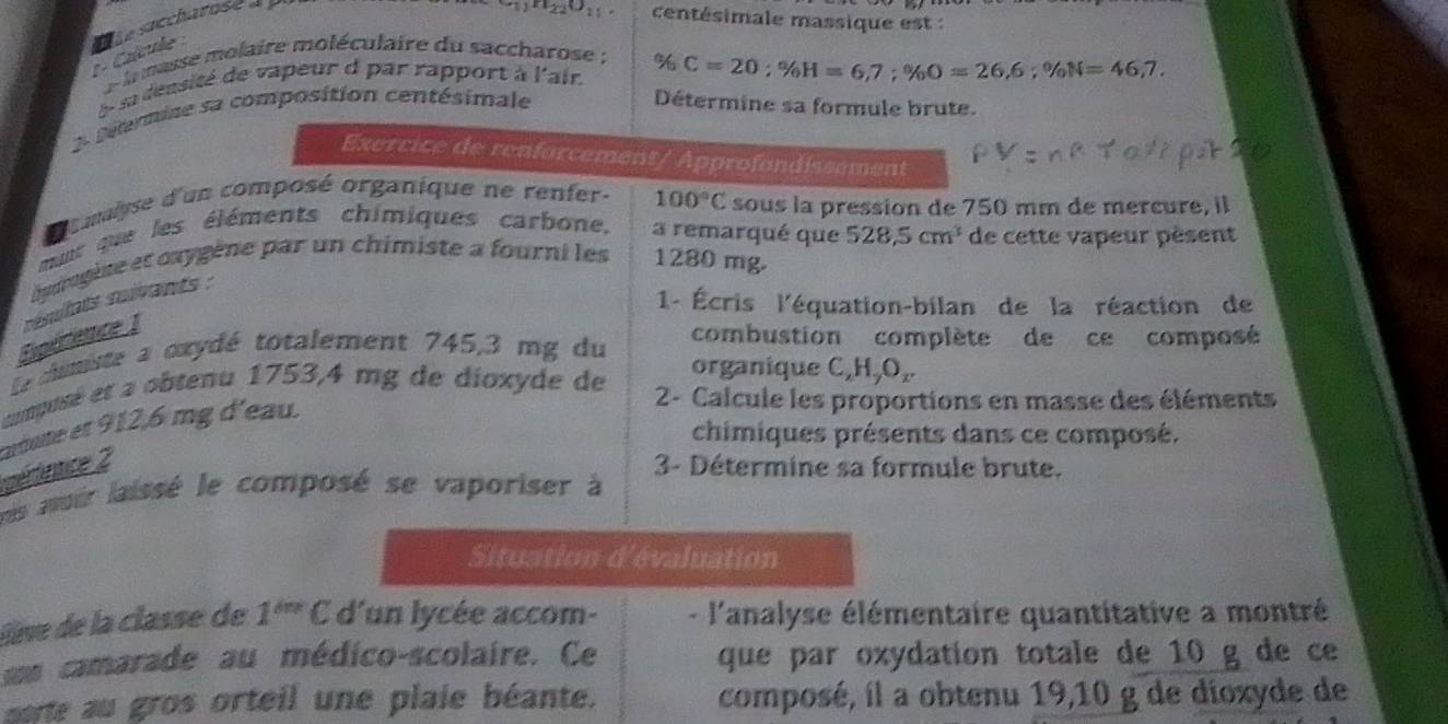 1 º Caícule S le Soccharose à y
+111_220_11 centésimale massique est : 
e la masse molaire moléculaire du saccharose ; 
e sa dénsité de vapeur d par rapport à l'air % C=20; % H=6,7; % O=26,6; % N=46,7. 
2- Détermine sa composition centésimale Détermine sa formule brute. 
Exercice de renforcement/ Approfondissement 
amlyse d'un composé organique ne renfer- 100°C sous la pression de 750 mm de mercure, il 
put que les éléments chimiques carbone. a remarqué que 528,5cm^3 de cette vapeur pèsent 
éyurgène et cxygène par un chimiste a fourni les 1280 mg. 
Epérience resulats suivants : 
1- Écris l'équation-bilan de la réaction de 
le cimiste a oxydé totalement 745,3 mg du 
combustion complète de ce composé 
organique C₂H₂O₂
compusé et a obtenu 1753, 4 mg de dioxyde de 2 - Calcule les proportions en masse des éléments 
chimiques présents dans ce composé. 
érdence 2 ardute et 912,6 mg d'eau. 
3- Détermine sa formule brute. 
pes avoir laissé le composé se vaporiser à 
Situation d'évaluation 
live de la classe de 1^(the) C d'un lycée accom- - l'analyse élémentaire quantitative a montré 
un camarade au médico-scolaire. Ce que par oxydation totale de 10 g de ce 
perte au gros orteil une plaie béante. composé, il a obtenu 19,10 g de dioxyde de