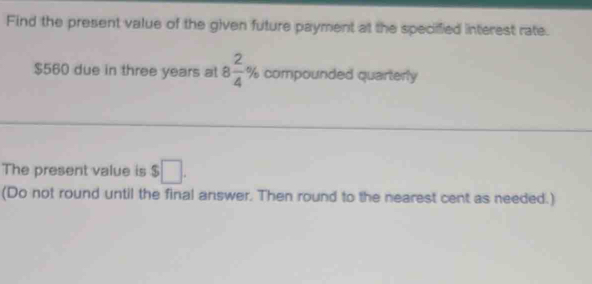 Find the present value of the given future payment at the specified interest rate.
$560 due in three years al 8 2/4 % compounded quarterly 
The present value is $□. 
(Do not round until the final answer. Then round to the nearest cent as needed.)