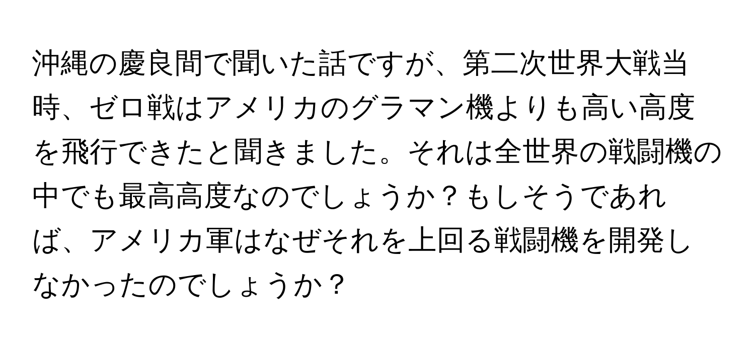 沖縄の慶良間で聞いた話ですが、第二次世界大戦当時、ゼロ戦はアメリカのグラマン機よりも高い高度を飛行できたと聞きました。それは全世界の戦闘機の中でも最高高度なのでしょうか？もしそうであれば、アメリカ軍はなぜそれを上回る戦闘機を開発しなかったのでしょうか？