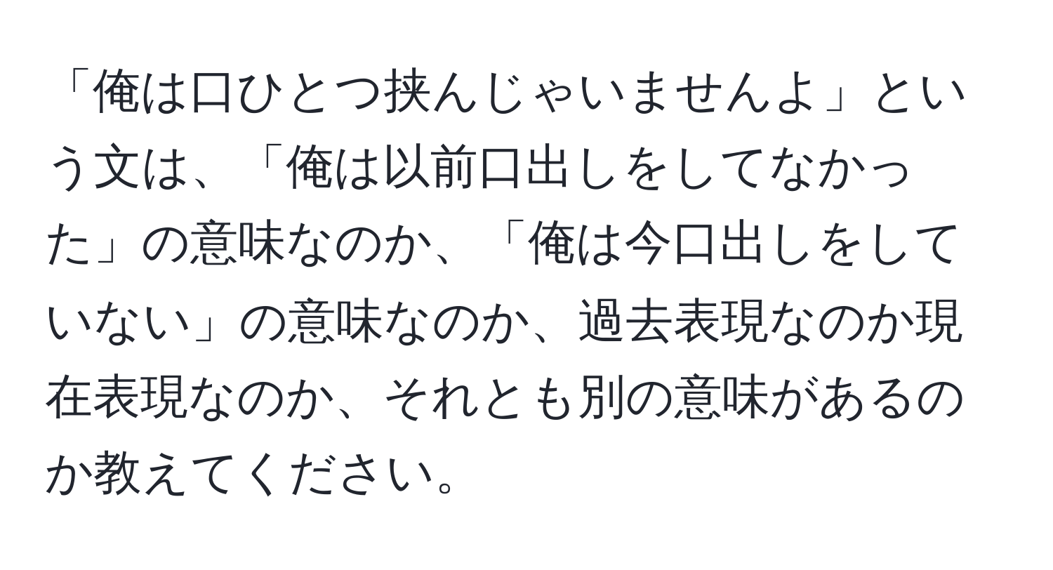 「俺は口ひとつ挟んじゃいませんよ」という文は、「俺は以前口出しをしてなかった」の意味なのか、「俺は今口出しをしていない」の意味なのか、過去表現なのか現在表現なのか、それとも別の意味があるのか教えてください。