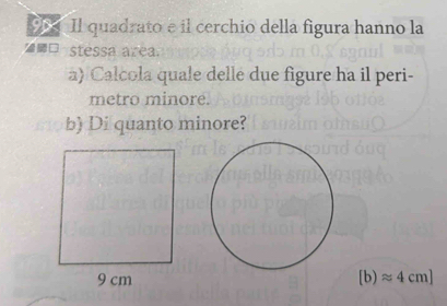 Il quadrato e il cerchio della figura hanno la 
stessa area. 
a) Calcola quale delle due figure ha il peri- 
metro minore. 
b) Di quanto minore?
[b)approx 4cm]