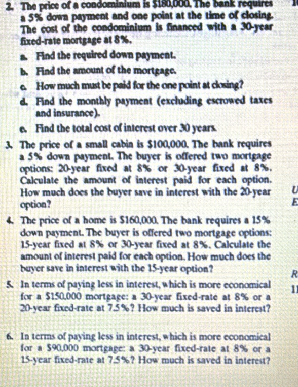 The price of a condominium is $180,000. The bank requires 
a 5% down payment and one point at the time of closing. 
The cost of the condominium is financed with a 30-year
fixed-rate mortgage at 8%. 
a. Find the required down payment. 
b. Find the amount of the mortgage. 
c. How much must be paid for the one point at closing? 
d. Find the monthly payment (excluding escrowed taxes 
and insurance). 
a Find the total cost of interest over 30 years. 
3. The price of a small cabin is $100,000. The bank requires 
a 5% down payment. The buyer is offered two mortgage 
options: 20-year fixed at 8% or 30-year fixed at 8%. 
Calculate the amount of interest paid for each option. 
How much does the buyer save in interest with the 20-year U 
option? E 
4. The price of a home is $160,000. The bank requires a 15%
down payment. The buyer is offered two mortgage options:
15-year fixed at 8% or 30-year fixed at 8%. Calculate the 
amount of interest paid for each option. How much does the 
buyer save in interest with the 15-year option? 
R 
5. In terms of paying less in interest, which is more economical 11
for a $150,000 mortgage: a 30-year fixed-rate at 8% or a
20-year fixed-rate at 7.5%? How much is saved in interest? 
6. In terms of paying less in interest, which is more economical 
for a $90,000 mortgage: a 30-year fixed-rate at 8% or a
15-year fixed-rate at 7.5%? How much is saved in interest?