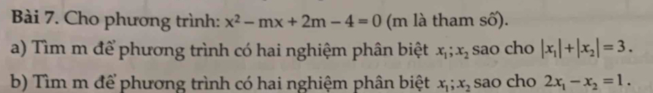 Cho phương trình: x^2-mx+2m-4=0 (m là tham số). 
a) Tìm m để phương trình có hai nghiệm phân biệt x_1; x_2 sao cho |x_1|+|x_2|=3. 
b) Tìm m để phương trình có hai nghiệm phân biệt x_1; x_2 sao cho 2x_1-x_2=1.