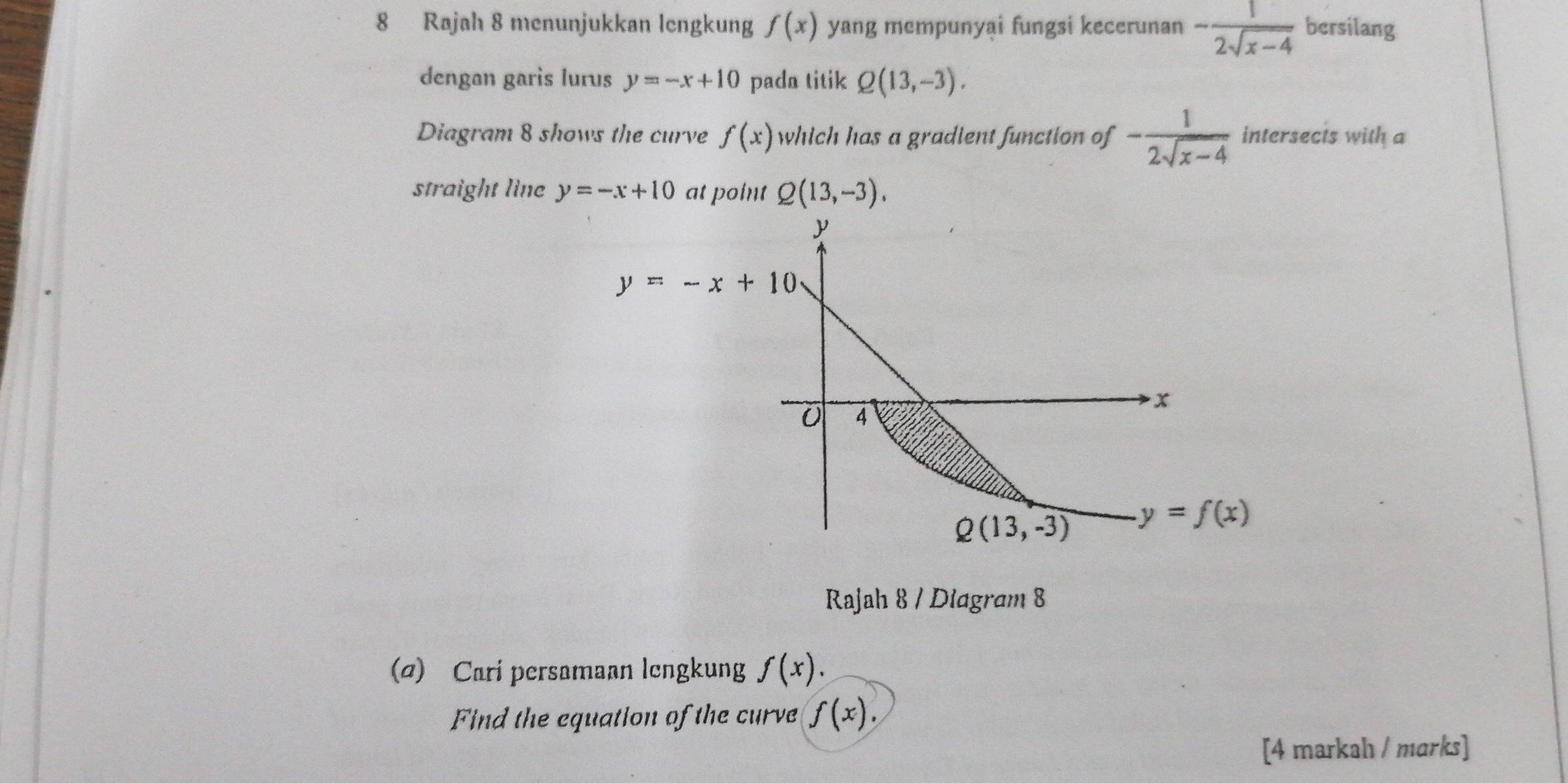 Rajah 8 menunjukkan lengkung f(x) yang mempunyai fungsi kecerunan - 1/2sqrt(x-4)  bersilang
dengan garis lurus y=-x+10 pada titik Q(13,-3).
Diagram 8 shows the curve f(x) which has a gradient function of - 1/2sqrt(x-4)  intersecis with a
straight line y=-x+10 at point Q(13,-3).
Rajah 8 / Diagram 8
(σ) Cari persamaan lengkung f(x).
Find the equation of the curve f(x).
[4 markah / marks]