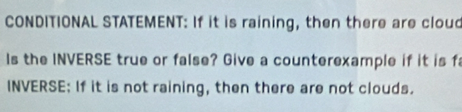 CONDITIONAL STATEMENT: If it is raining, then there are cloud 
Is the INVERSE true or false? Give a counterexample if it is f 
INVERSE: If it is not raining, then there are not clouds.