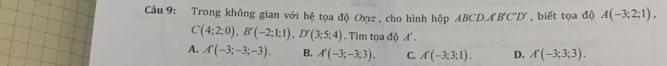 Trong không gian với hệ tọa độ Oxyz , cho hình hộp ABCD.A B'C'D' , biết tọa độ A(-3;2;1),
C(4;2;0), B'(-2;1;1), D'(3;5;4). Tìm tọa độ A
A. A'(-3;-3;-3). B. A'(-3;-3;3). C. A'(-3;3;1). D. A'(-3;3;3).