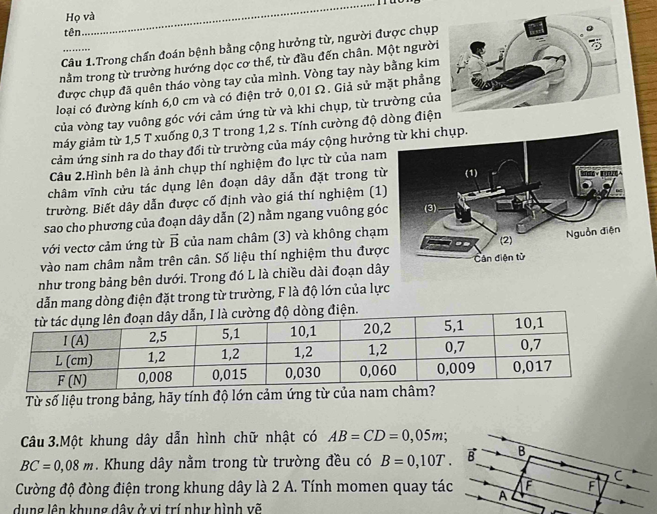 Họ và
tên....
Câu 1.Trong chẩn đoán bệnh bằng cộng hưởng từ, người được chụp
nằm trong từ trường hướng dọc cơ thể, từ đầu đến chân. Một người
được chụp đã quên tháo vòng tay của mình. Vòng tay này bằng kim
loại có đường kính 6,0 cm và có điện trở 0,01 Ω. Giả sử mặt phẳng
của vòng tay vuông góc với cảm ứng từ và khi chụp, từ trường củ
máy giảm từ 1,5 T xuống 0,3 T trong 1,2 s. Tính cường độ dòng điện
cảm ứng sinh ra do thay đổi từ trường của máy cộng hưởn
Câu 2.Hình bên là ảnh chụp thí nghiệm đo lực từ của nam
châm vĩnh cửu tác dụng lên đoạn dây dẫn đặt trong từ
trường. Biết dây dẫn được cố định vào giá thí nghiệm (1)
sao cho phương của đoạn dây dẫn (2) nằm ngang vuông góc
với vectơ cảm ứng từ vector B của nam châm (3) và không chạm
vào nam châm nằm trên cân. Số liệu thí nghiệm thu đượ
như trong bảng bên dưới. Trong đó L là chiều dài đoạn dây
dẫn mang dòng điện đặt trong từ trường, F là độ lớn của lực
òng điện.
Từ số liệu trong bảng, hãy tính độ lớn cảm ứng từ của n
Câu 3.Một khung dây dẫn hình chữ nhật có AB=CD=0,05m;
BC=0,08m. Khung dây nằm trong từ trường đều có B=0,10T. B B
C
Cường độ đòng điện trong khung dây là 2 A. Tính momen quay tác A F F
dụng lên khung dây ở vi trí như hình vẽ