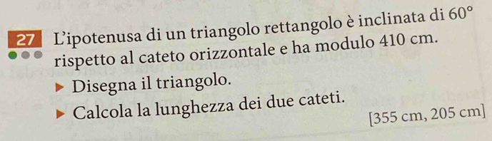 Lipotenusa di un triangolo rettangolo è inclinata di 60°
rispetto al cateto orizzontale e ha modulo 410 cm. 
Disegna il triangolo. 
Calcola la lunghezza dei due cateti. 
[ 355 cm, 205 cm ]