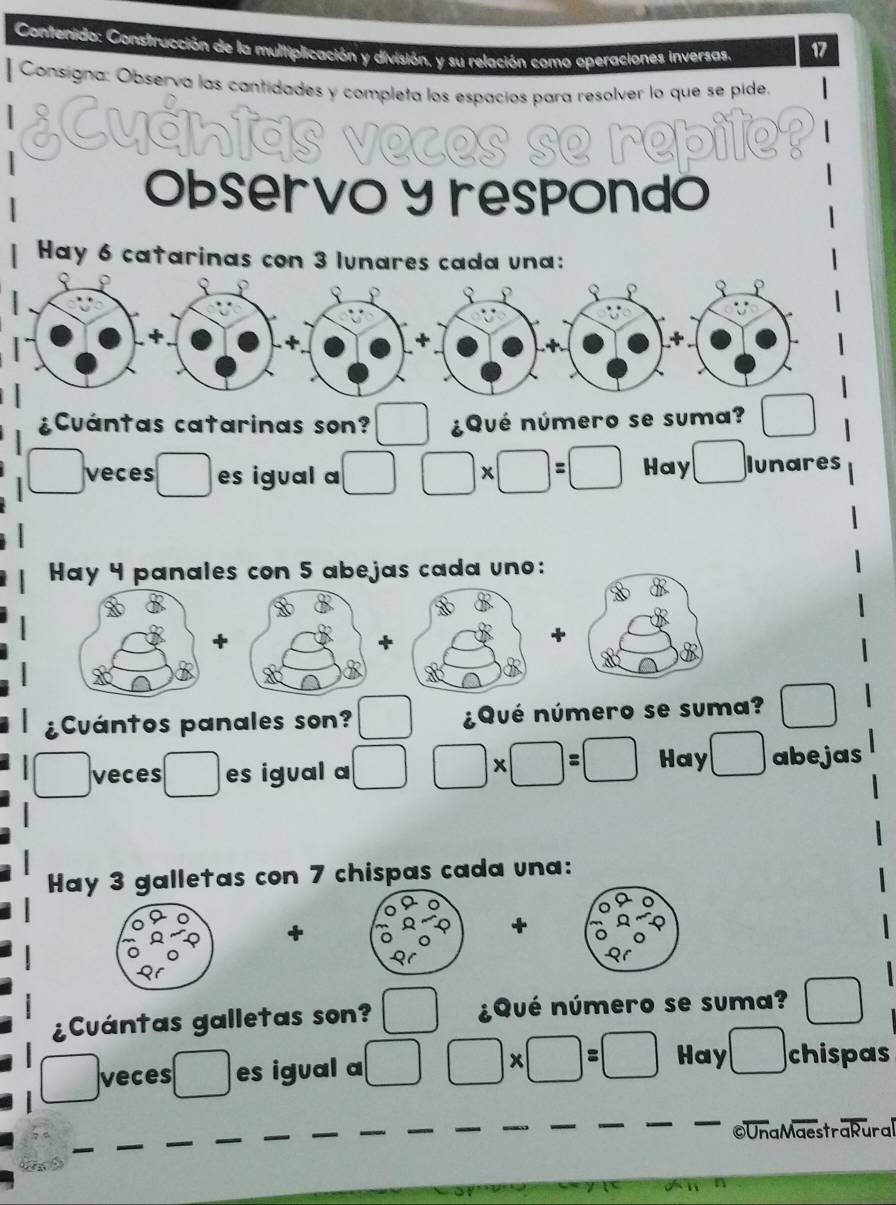 Contersido: Construcción de la multiplicación y división, y su relación como operaciones inversas. 
17 
Consigna: Observa las cantidades y completa los espacios para resolver lo que se pide. 
¿Cuántas veces se repite? 
Observo y respondo 
Hay 6 catarinas con 3 lunares cada una: 
¿Cuántas catarinas son? ¿Qué número se suma? □
□ veces □  es igual a □ □ * □ =□ Hay □ lunares 
Hay 4 panales con 5 abejas cada uno: 

¿Cuántos panales son? □  ¿Qué número se suma? □ 
□ veces □ es igual a □ □ * □ =□ Hay □ abejas 
Hay 3 galletas con 7 chispas cada una: 
+ 
+ 
¿Cuántas galletas son? frac □  ¿Qué número se suma? □
□  veces □  es igual a □ □ * □ =□ Hay ,□ chispas 
©UnaMaestraRural