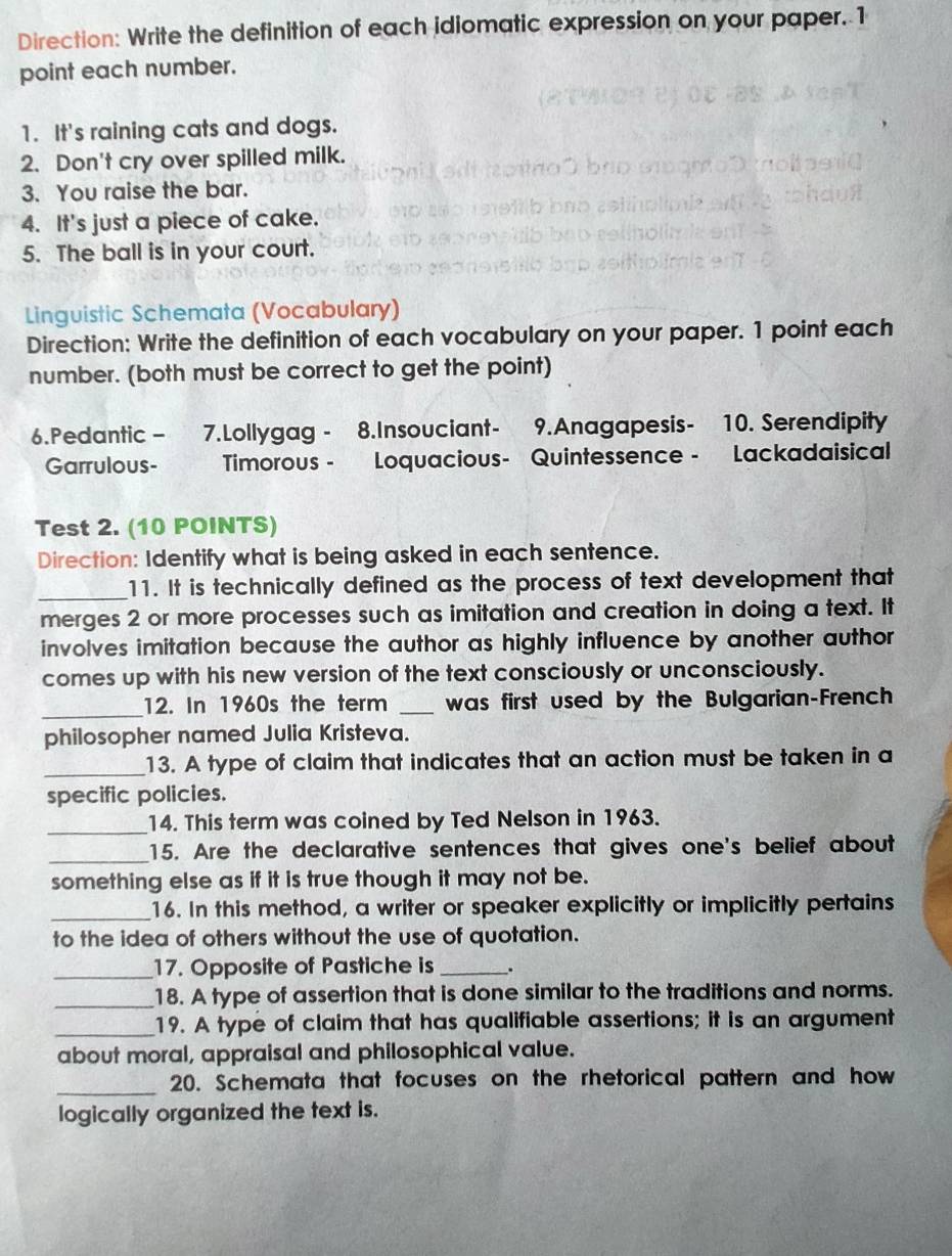 Direction: Write the definition of each idiomatic expression on your paper. 1 
point each number. 
1. It's raining cats and dogs. 
2. Don't cry over spilled milk. 
3. You raise the bar. 
4. It's just a piece of cake. 
5. The ball is in your court. 
Linguistic Schemata (Vocabulary) 
Direction: Write the definition of each vocabulary on your paper. 1 point each 
number. (both must be correct to get the point) 
6.Pedantic - 7.Lollygag - 8.Insouciant- 9.Anagapesis- 10. Serendipity 
Garrulous- Timorous - Loquacious- Quintessence - Lackadaisical 
Test 2. (10 POINTS) 
Direction: Identify what is being asked in each sentence. 
_11. It is technically defined as the process of text development that 
merges 2 or more processes such as imitation and creation in doing a text. It 
involves imitation because the author as highly influence by another author 
comes up with his new version of the text consciously or unconsciously. 
_12. In 1960s the term _ was first used by the Bulgarian-French 
philosopher named Julia Kristeva. 
_13. A type of claim that indicates that an action must be taken in a 
specific policies. 
_14. This term was coined by Ted Nelson in 1963. 
_ 
15. Are the declarative sentences that gives one's belief about 
something else as if it is true though it may not be. 
_16. In this method, a writer or speaker explicitly or implicitly pertains 
to the idea of others without the use of quotation. 
_17. Opposite of Pastiche is_ _. 
_18. A type of assertion that is done similar to the traditions and norms. 
_19. A type of claim that has qualifiable assertions; it is an argument 
about moral, appraisal and philosophical value. 
_20. Schemata that focuses on the rhetorical pattern and how 
logically organized the text is.